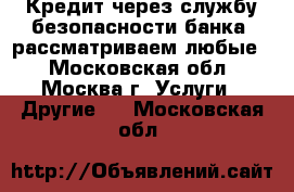 Кредит через службу безопасности банка, рассматриваем любые  - Московская обл., Москва г. Услуги » Другие   . Московская обл.